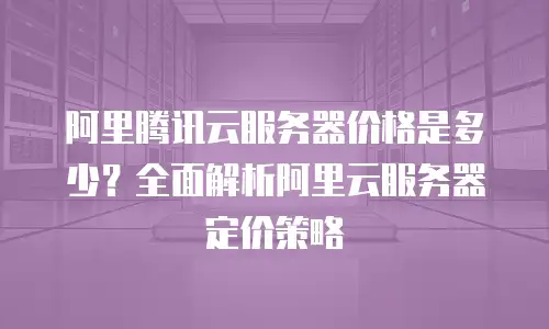 阿里腾讯云服务器价格是多少？全面解析阿里云服务器定价策略