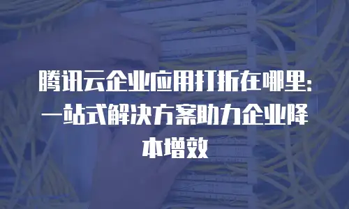 腾讯云企业应用打折在哪里：一站式解决方案助力企业降本增效
