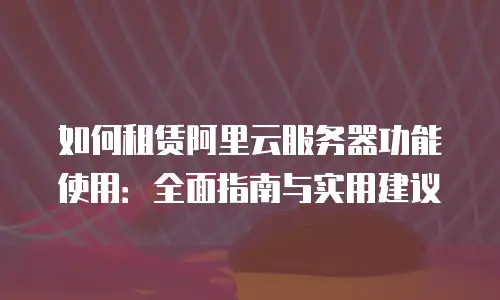 如何租赁阿里云服务器功能使用：全面指南与实用建议