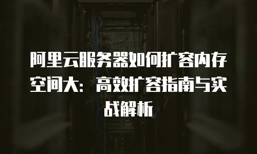 阿里云服务器如何扩容内存空间大：高效扩容指南与实战解析