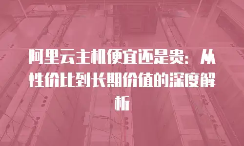 阿里云主机便宜还是贵：从性价比到长期价值的深度解析