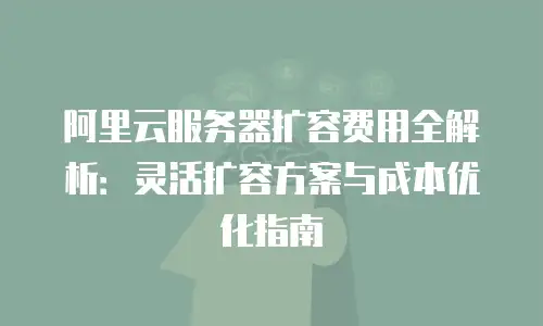 阿里云服务器扩容费用全解析：灵活扩容方案与成本优化指南