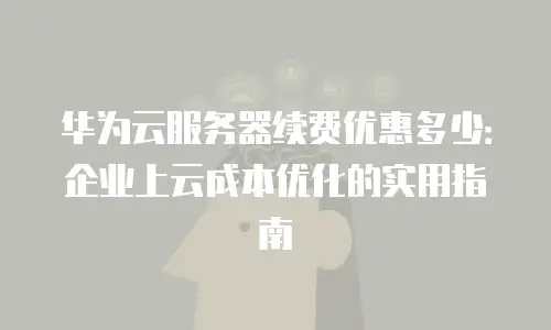 华为云服务器续费优惠多少：企业上云成本优化的实用指南