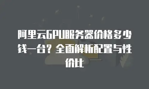 阿里云GPU服务器价格多少钱一台？全面解析配置与性价比