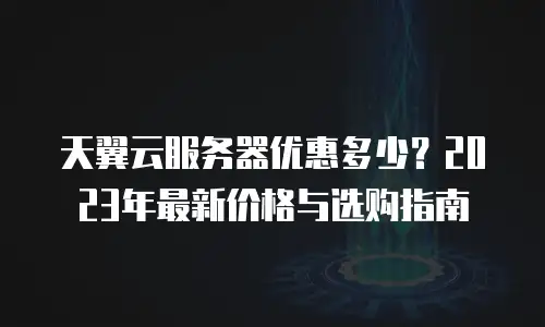 天翼云服务器优惠多少？2023年最新价格与选购指南