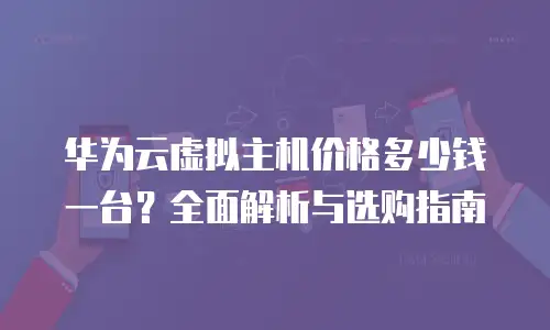 华为云虚拟主机价格多少钱一台？全面解析与选购指南