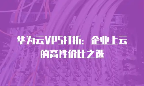 华为云VPS打折：企业上云的高性价比之选