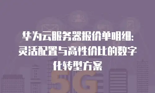 华为云服务器报价单明细：灵活配置与高性价比的数字化转型方案