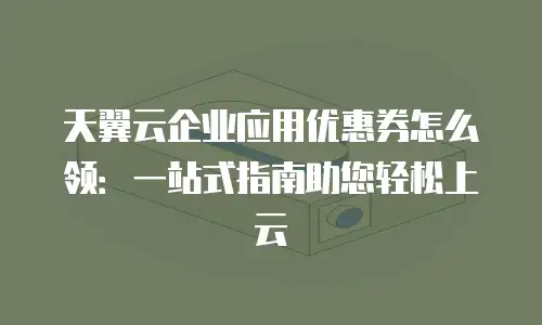 天翼云企业应用优惠券怎么领：一站式指南助您轻松上云