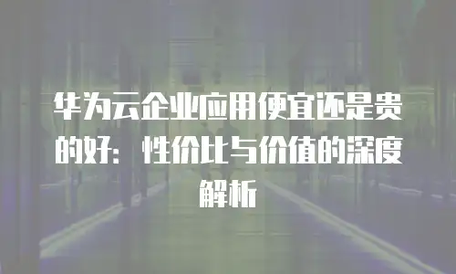 华为云企业应用便宜还是贵的好：性价比与价值的深度解析