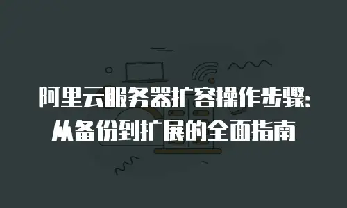阿里云服务器扩容操作步骤：从备份到扩展的全面指南