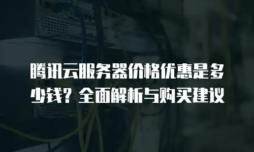 腾讯云服务器价格优惠是多少钱？全面解析与购买建议