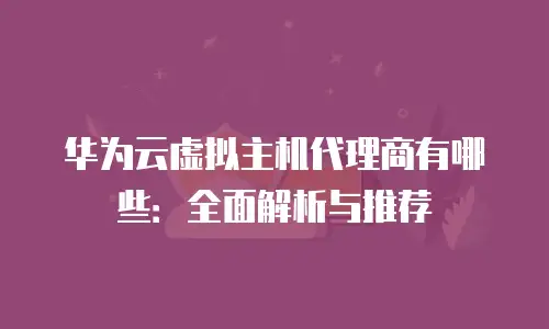 华为云虚拟主机代理商有哪些：全面解析与推荐