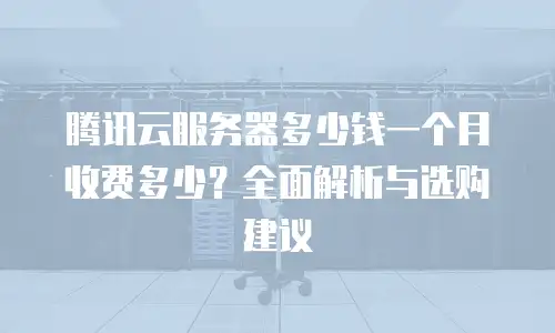 腾讯云服务器多少钱一个月收费多少？全面解析与选购建议