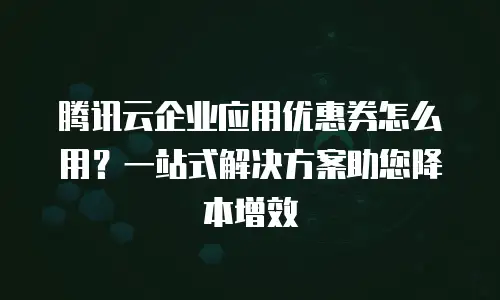 腾讯云企业应用优惠券怎么用？一站式解决方案助您降本增效