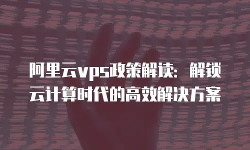 阿里云vps政策解读：解锁云计算时代的高效解决方案