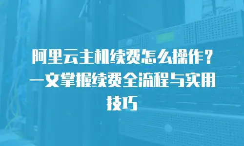 阿里云主机续费怎么操作？一文掌握续费全流程与实用技巧