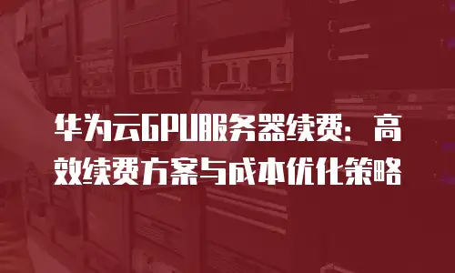 华为云GPU服务器续费：高效续费方案与成本优化策略