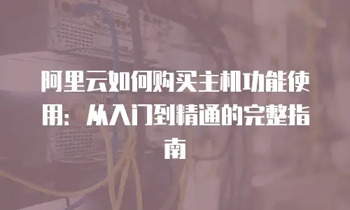 阿里云如何购买主机功能使用：从入门到精通的完整指南