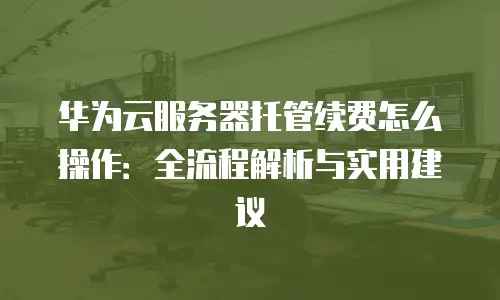 华为云服务器托管续费怎么操作：全流程解析与实用建议