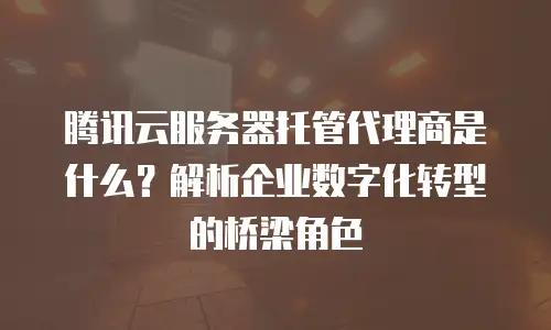 腾讯云服务器托管代理商是什么？解析企业数字化转型的桥梁角色