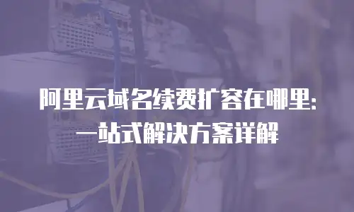 阿里云域名续费扩容在哪里：一站式解决方案详解