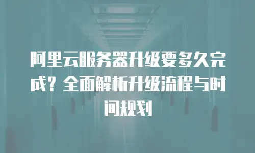 阿里云服务器升级要多久完成？全面解析升级流程与时间规划