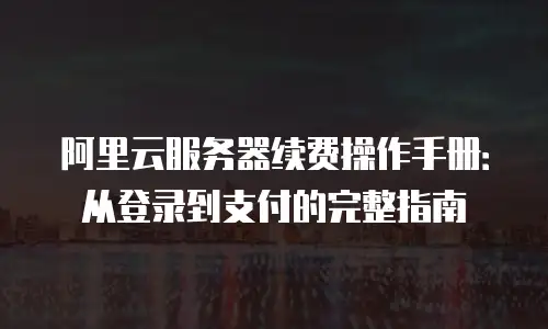 阿里云服务器续费操作手册：从登录到支付的完整指南