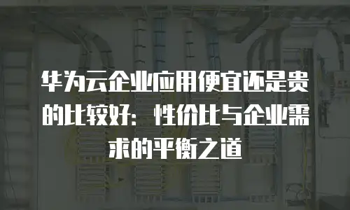 华为云企业应用便宜还是贵的比较好：性价比与企业需求的平衡之道