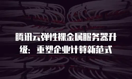 腾讯云弹性裸金属服务器升级：重塑企业计算新范式