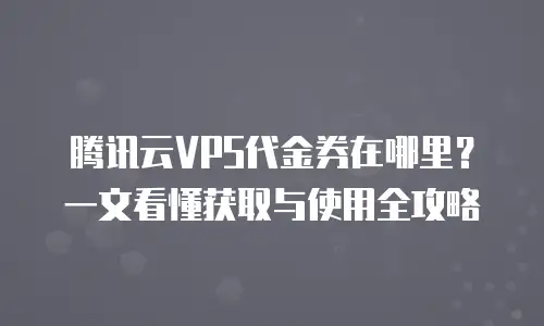 腾讯云VPS代金券在哪里？一文看懂获取与使用全攻略