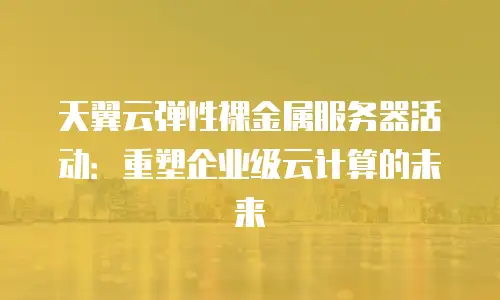 天翼云弹性裸金属服务器活动：重塑企业级云计算的未来