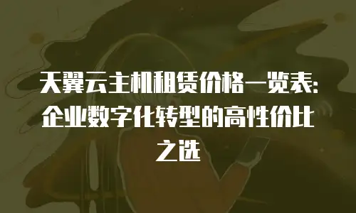 天翼云主机租赁价格一览表：企业数字化转型的高性价比之选