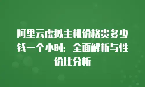 阿里云虚拟主机价格贵多少钱一个小时：全面解析与性价比分析