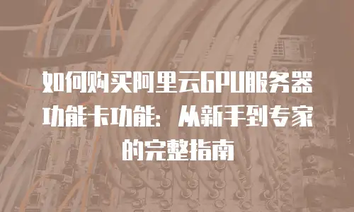 如何购买阿里云GPU服务器功能卡功能：从新手到专家的完整指南