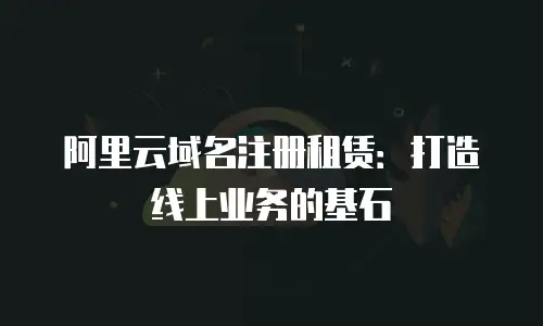 阿里云域名注册租赁：打造线上业务的基石
