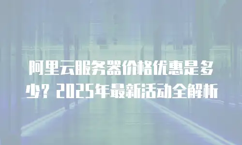 阿里云服务器价格优惠是多少？2025年最新活动全解析