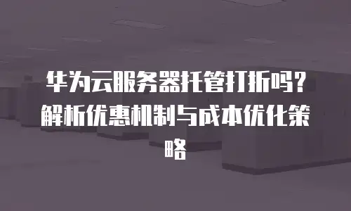 华为云服务器托管打折吗？解析优惠机制与成本优化策略