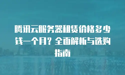 腾讯云服务器租赁价格多少钱一个月？全面解析与选购指南