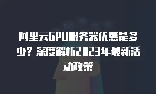 阿里云GPU服务器优惠是多少？深度解析2023年最新活动政策