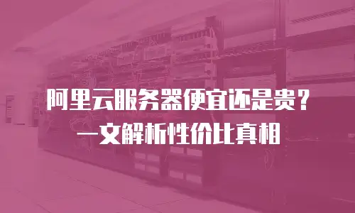 阿里云服务器便宜还是贵？一文解析性价比真相
