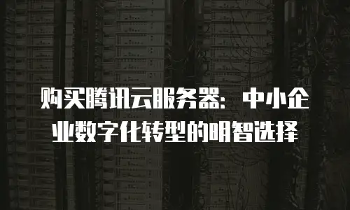 购买腾讯云服务器：中小企业数字化转型的明智选择