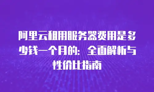 阿里云租用服务器费用是多少钱一个月的：全面解析与性价比指南