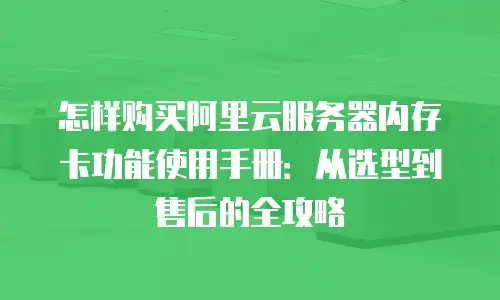 怎样购买阿里云服务器内存卡功能使用手册：从选型到售后的全攻略