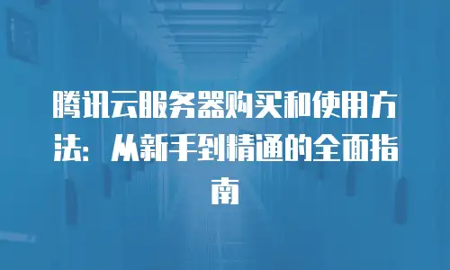 腾讯云服务器购买和使用方法：从新手到精通的全面指南