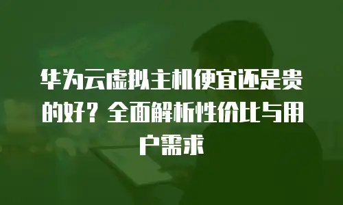 华为云虚拟主机便宜还是贵的好？全面解析性价比与用户需求