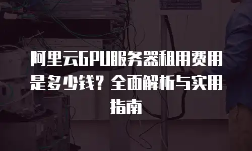 阿里云GPU服务器租用费用是多少钱？全面解析与实用指南