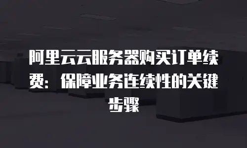 阿里云云服务器购买订单续费：保障业务连续性的关键步骤