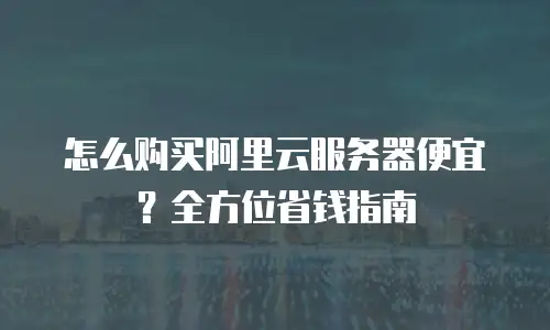 怎么购买阿里云服务器便宜？全方位省钱指南