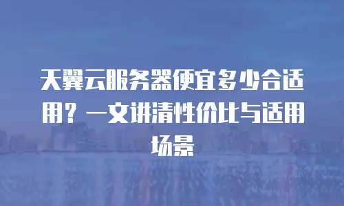 天翼云服务器便宜多少合适用？一文讲清性价比与适用场景